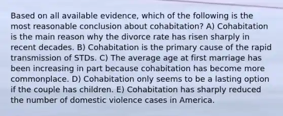 Based on all available evidence, which of the following is the most reasonable conclusion about cohabitation? A) Cohabitation is the main reason why the divorce rate has risen sharply in recent decades. B) Cohabitation is the primary cause of the rapid transmission of STDs. C) The average age at first marriage has been increasing in part because cohabitation has become more commonplace. D) Cohabitation only seems to be a lasting option if the couple has children. E) Cohabitation has sharply reduced the number of domestic violence cases in America.