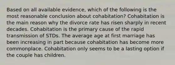 Based on all available evidence, which of the following is the most reasonable conclusion about cohabitation? Cohabitation is the main reason why the divorce rate has risen sharply in recent decades. Cohabitation is the primary cause of the rapid transmission of STDs. The average age at first marriage has been increasing in part because cohabitation has become more commonplace. Cohabitation only seems to be a lasting option if the couple has children.