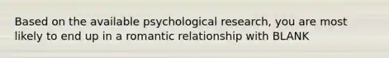 Based on the available psychological research, you are most likely to end up in a romantic relationship with BLANK