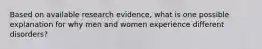 Based on available research evidence, what is one possible explanation for why men and women experience different disorders?