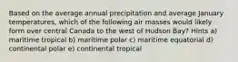 Based on the average annual precipitation and average January temperatures, which of the following air masses would likely form over central Canada to the west of Hudson Bay? Hints a) maritime tropical b) maritime polar c) maritime equatorial d) continental polar e) continental tropical