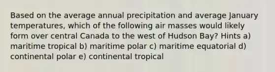 Based on the average annual precipitation and average January temperatures, which of the following air masses would likely form over central Canada to the west of Hudson Bay? Hints a) maritime tropical b) maritime polar c) maritime equatorial d) continental polar e) continental tropical