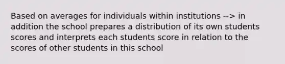 Based on averages for individuals within institutions --> in addition the school prepares a distribution of its own students scores and interprets each students score in relation to the scores of other students in this school