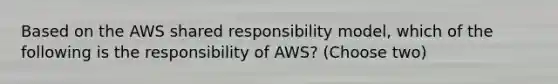 Based on the AWS shared responsibility model, which of the following is the responsibility of AWS? (Choose two)