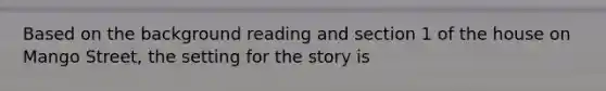 Based on the background reading and section 1 of <a href='https://www.questionai.com/knowledge/kIJG3qTYeb-the-house-on-mango-street' class='anchor-knowledge'>the house on mango street</a>, the setting for the story is