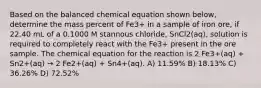 Based on the balanced chemical equation shown below, determine the mass percent of Fe3+ in a sample of iron ore, if 22.40 mL of a 0.1000 M stannous chloride, SnCl2(aq), solution is required to completely react with the Fe3+ present in the ore sample. The chemical equation for the reaction is 2 Fe3+(aq) + Sn2+(aq) → 2 Fe2+(aq) + Sn4+(aq). A) 11.59% B) 18.13% C) 36.26% D) 72.52%