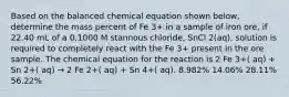 Based on the balanced chemical equation shown below, determine the mass percent of Fe 3+ in a sample of iron ore, if 22.40 mL of a 0.1000 M stannous chloride, SnCl 2(aq), solution is required to completely react with the Fe 3+ present in the ore sample. The chemical equation for the reaction is 2 Fe 3+( aq) + Sn 2+( aq) → 2 Fe 2+( aq) + Sn 4+( aq). 8.982% 14.06% 28.11% 56.22%