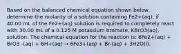 Based on the balanced chemical equation shown below, determine the molarity of a solution containing Fe2+(aq), if 40.00 mL of the Fe2+(aq) solution is required to completely react with 30.00 mL of a 0.125 M potassium bromate, KBrO3(aq), solution. The chemical equation for the reaction is: 6Fe2+(aq) + BrO3 -(aq) + 6H+(aq) → 6Fe3+(aq) + Br-(aq) + 3H2O(l).