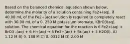 Based on the balanced chemical equation shown below, determine the molarity of a solution containing Fe2+(aq), if 40.00 mL of the Fe2+(aq) solution is required to completely react with 30.00 mL of a 0. 250 M potassium bromate, KBrO3(aq), solution. The chemical equation for the reaction is 6 Fe2+(aq) + BrO3 -(aq) + 6 H+(aq) → 6 Fe3+(aq) + Br-(aq) + 3 H2O(l). A) 1.12 M B) 0. 188 M C) 0. 0312 M D) 2.00 M