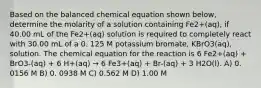 Based on the balanced chemical equation shown below, determine the molarity of a solution containing Fe2+(aq), if 40.00 mL of the Fe2+(aq) solution is required to completely react with 30.00 mL of a 0. 125 M potassium bromate, KBrO3(aq), solution. The chemical equation for the reaction is 6 Fe2+(aq) + BrO3-(aq) + 6 H+(aq) → 6 Fe3+(aq) + Br-(aq) + 3 H2O(l). A) 0. 0156 M B) 0. 0938 M C) 0.562 M D) 1.00 M