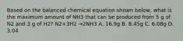 Based on the balanced chemical equation shown below, what is the maximum amount of NH3 that can be produced from 5 g of N2 and 3 g of H2? N2+3H2 →2NH3 A. 16.9g B. 8.45g C. 6.08g D. 3.04