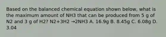 Based on the balanced chemical equation shown below, what is the maximum amount of NH3 that can be produced from 5 g of N2 and 3 g of H2? N2+3H2 →2NH3 A. 16.9g B. 8.45g C. 6.08g D. 3.04