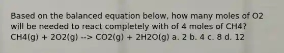 Based on the balanced equation below, how many moles of O2 will be needed to react completely with of 4 moles of CH4? CH4(g) + 2O2(g) --> CO2(g) + 2H2O(g) a. 2 b. 4 c. 8 d. 12