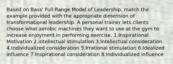 Based on Bass' Full Range Model of Leadership, match the example provided with the appropriate dimension of transformational leadership. A personal trainer lets clients choose what aerobic machines they want to use at the gym to increase enjoyment in performing exercise. 1.Inspirational Motivation 2.intellectual stimulation 3.Intellectual consideration 4.Individualized consideration 5.Irrational stimulation 6.Idealized influence 7.Inspirational consideration 8.Individualized influence