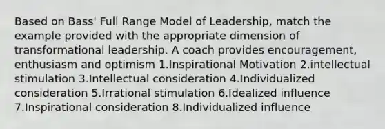 Based on Bass' Full Range Model of Leadership, match the example provided with the appropriate dimension of transformational leadership. A coach provides encouragement, enthusiasm and optimism 1.Inspirational Motivation 2.intellectual stimulation 3.Intellectual consideration 4.Individualized consideration 5.Irrational stimulation 6.Idealized influence 7.Inspirational consideration 8.Individualized influence