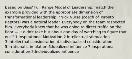 Based on Bass' Full Range Model of Leadership, match the example provided with the appropriate dimension of transformational leadership. "Nick Nurse (coach of Toronto Raptors) was a natural leader. Everybody on the team respected him. Everybody knew that he was going to direct traffic on the floor — it didn't take but about one day of watching to figure that out." 1.Inspirational Motivation 2.intellectual stimulation 3.Intellectual consideration 4.Individualized consideration 5.Irrational stimulation 6.Idealized influence 7.Inspirational consideration 8.Individualized influence