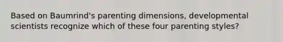 Based on Baumrind's parenting dimensions, developmental scientists recognize which of these four parenting styles?