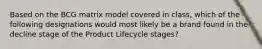 Based on the BCG matrix model covered in​ class, which of the following designations would most likely be a brand found in the decline stage of the Product Lifecycle​ stages?