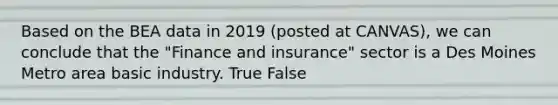 Based on the BEA data in 2019 (posted at CANVAS), we can conclude that the "Finance and insurance" sector is a Des Moines Metro area basic industry. True False