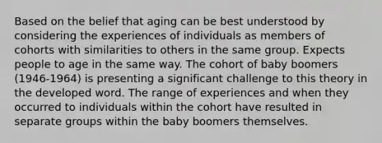 Based on the belief that aging can be best understood by considering the experiences of individuals as members of cohorts with similarities to others in the same group. Expects people to age in the same way. The cohort of baby boomers (1946-1964) is presenting a significant challenge to this theory in the developed word. The range of experiences and when they occurred to individuals within the cohort have resulted in separate groups within the baby boomers themselves.