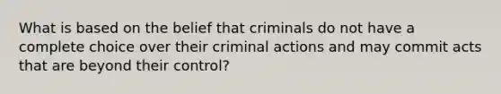 What is based on the belief that criminals do not have a complete choice over their criminal actions and may commit acts that are beyond their control?