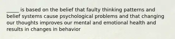 _____ is based on the belief that faulty thinking patterns and belief systems cause psychological problems and that changing our thoughts improves our mental and emotional health and results in changes in behavior