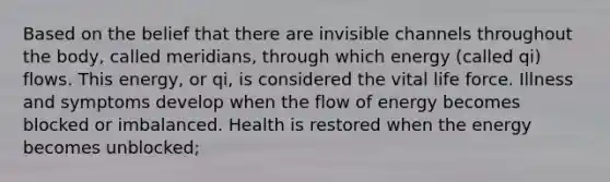 Based on the belief that there are invisible channels throughout the body, called meridians, through which energy (called qi) flows. This energy, or qi, is considered the vital life force. Illness and symptoms develop when the flow of energy becomes blocked or imbalanced. Health is restored when the energy becomes unblocked;