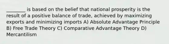 ________ is based on the belief that national prosperity is the result of a positive balance of trade, achieved by maximizing exports and minimizing imports A) Absolute Advantage Principle B) Free Trade Theory C) Comparative Advantage Theory D) Mercantilism