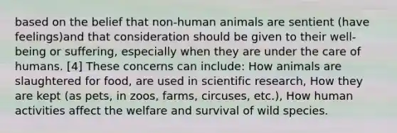 based on the belief that non-human animals are sentient (have feelings)and that consideration should be given to their well-being or suffering, especially when they are under the care of humans. [4] These concerns can include: How animals are slaughtered for food, are used in scientific research, How they are kept (as pets, in zoos, farms, circuses, etc.), How human activities affect the welfare and survival of wild species.