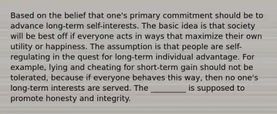 Based on the belief that one's primary commitment should be to advance long-term self-interests. The basic idea is that society will be best off if everyone acts in ways that maximize their own utility or happiness. The assumption is that people are self-regulating in the quest for long-term individual advantage. For example, lying and cheating for short-term gain should not be tolerated, because if everyone behaves this way, then no one's long-term interests are served. The _________ is supposed to promote honesty and integrity.