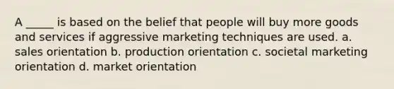 A _____ is based on the belief that people will buy more goods and services if aggressive marketing techniques are used. a. sales orientation b. production orientation c. societal marketing orientation d. market orientation