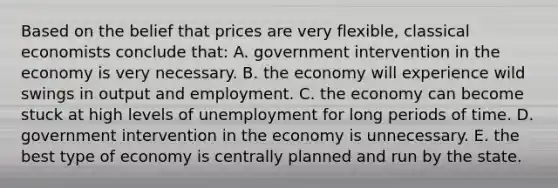 Based on the belief that prices are very flexible, classical economists conclude that: A. government intervention in the economy is very necessary. B. the economy will experience wild swings in output and employment. C. the economy can become stuck at high levels of unemployment for long periods of time. D. government intervention in the economy is unnecessary. E. the best type of economy is centrally planned and run by the state.