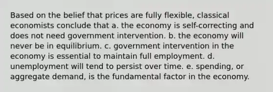 Based on the belief that prices are fully flexible, classical economists conclude that a. the economy is self-correcting and does not need government intervention. b. the economy will never be in equilibrium. c. government intervention in the economy is essential to maintain full employment. d. unemployment will tend to persist over time. e. spending, or aggregate demand, is the fundamental factor in the economy.