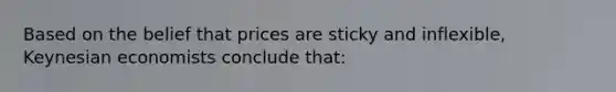 Based on the belief that prices are sticky and inflexible, Keynesian economists conclude that: