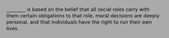 ​________ is based on the belief that all social roles carry with them certain obligations to that​ role, moral decisions are deeply​ personal, and that individuals have the right to run their own lives.