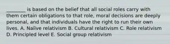 ________ is based on the belief that all social roles carry with them certain obligations to that​ role, moral decisions are deeply​ personal, and that individuals have the right to run their own lives. A. Naïïve relativism B. Cultural relativism C. Role relativism D. Principled level E. Social group relativism