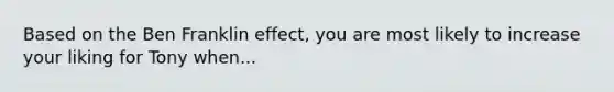 Based on the Ben Franklin effect, you are most likely to increase your liking for Tony when...