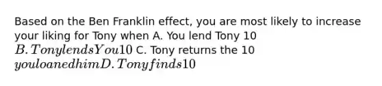 Based on the Ben Franklin effect, you are most likely to increase your liking for Tony when A. You lend Tony 10B. Tony lends You 10 C. Tony returns the 10you loaned him D. Tony finds 10