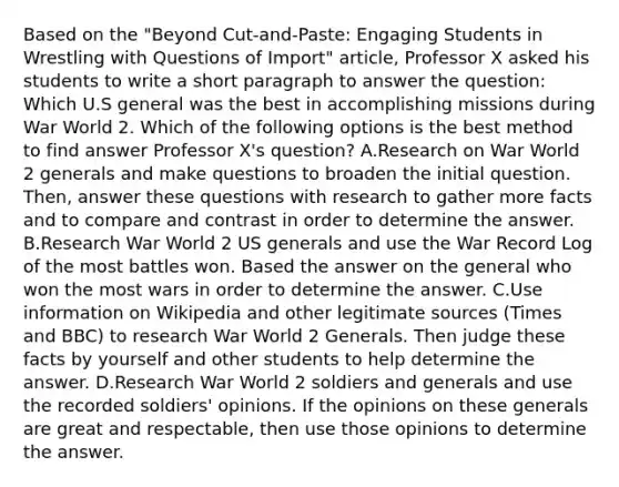 Based on the "Beyond Cut-and-Paste: Engaging Students in Wrestling with Questions of Import" article, Professor X asked his students to write a short paragraph to answer the question: Which U.S general was the best in accomplishing missions during War World 2. Which of the following options is the best method to find answer Professor X's question? A.Research on War World 2 generals and make questions to broaden the initial question. Then, answer these questions with research to gather more facts and to compare and contrast in order to determine the answer. B.Research War World 2 US generals and use the War Record Log of the most battles won. Based the answer on the general who won the most wars in order to determine the answer. C.Use information on Wikipedia and other legitimate sources (Times and BBC) to research War World 2 Generals. Then judge these facts by yourself and other students to help determine the answer. D.Research War World 2 soldiers and generals and use the recorded soldiers' opinions. If the opinions on these generals are great and respectable, then use those opinions to determine the answer.