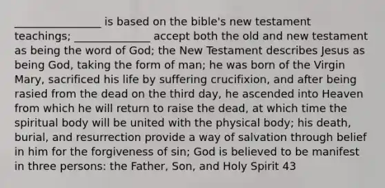 ________________ is based on the bible's new testament teachings; ______________ accept both the old and new testament as being the word of God; the New Testament describes Jesus as being God, taking the form of man; he was born of the Virgin Mary, sacrificed his life by suffering crucifixion, and after being rasied from the dead on the third day, he ascended into Heaven from which he will return to raise the dead, at which time the spiritual body will be united with the physical body; his death, burial, and resurrection provide a way of salvation through belief in him for the forgiveness of sin; God is believed to be manifest in three persons: the Father, Son, and Holy Spirit 43