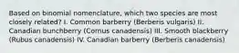 Based on binomial nomenclature, which two species are most closely related? I. Common barberry (Berberis vulgaris) II. Canadian bunchberry (Cornus canadensis) III. Smooth blackberry (Rubus canadensis) IV. Canadian barberry (Berberis canadensis)