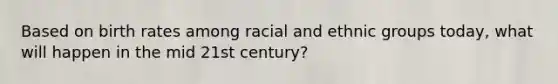 Based on birth rates among racial and ethnic groups today, what will happen in the mid 21st century?