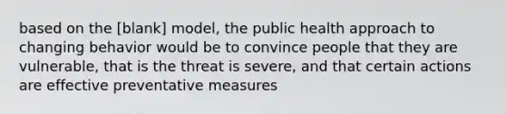 based on the [blank] model, the public health approach to changing behavior would be to convince people that they are vulnerable, that is the threat is severe, and that certain actions are effective preventative measures