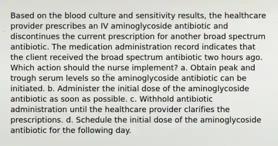 Based on the blood culture and sensitivity results, the healthcare provider prescribes an IV aminoglycoside antibiotic and discontinues the current prescription for another broad spectrum antibiotic. The medication administration record indicates that the client received the broad spectrum antibiotic two hours ago. Which action should the nurse implement? a. Obtain peak and trough serum levels so the aminoglycoside antibiotic can be initiated. b. Administer the initial dose of the aminoglycoside antibiotic as soon as possible. c. Withhold antibiotic administration until the healthcare provider clarifies the prescriptions. d. Schedule the initial dose of the aminoglycoside antibiotic for the following day.