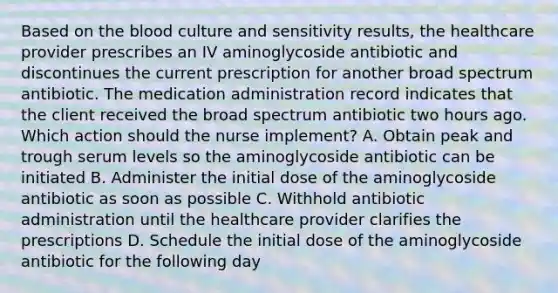 Based on the blood culture and sensitivity results, the healthcare provider prescribes an IV aminoglycoside antibiotic and discontinues the current prescription for another broad spectrum antibiotic. The medication administration record indicates that the client received the broad spectrum antibiotic two hours ago. Which action should the nurse implement? A. Obtain peak and trough serum levels so the aminoglycoside antibiotic can be initiated B. Administer the initial dose of the aminoglycoside antibiotic as soon as possible C. Withhold antibiotic administration until the healthcare provider clarifies the prescriptions D. Schedule the initial dose of the aminoglycoside antibiotic for the following day