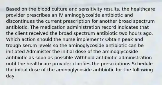 Based on the blood culture and sensitivity results, the healthcare provider prescribes an IV aminoglycoside antibiotic and discontinues the current prescription for another broad spectrum antibiotic. The medication administration record indicates that the client received the broad spectrum antibiotic two hours ago. Which action should the nurse implement? Obtain peak and trough serum levels so the aminoglycoside antibiotic can be initiated Administer the initial dose of the aminoglycoside antibiotic as soon as possible Withhold antibiotic administration until the healthcare provider clarifies the prescriptions Schedule the initial dose of the aminoglycoside antibiotic for the following day