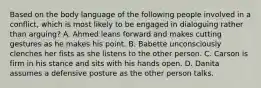 Based on the body language of the following people involved in a conflict, which is most likely to be engaged in dialoguing rather than arguing? A. Ahmed leans forward and makes cutting gestures as he makes his point. B. Babette unconsciously clenches her fists as she listens to the other person. C. Carson is firm in his stance and sits with his hands open. D. Danita assumes a defensive posture as the other person talks.