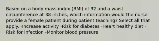 Based on a body mass index (BMI) of 32 and a waist circumference at 38 inches, which information would the nurse provide a female patient during patient teaching? Select all that apply. -Increase activity -Risk for diabetes -Heart healthy diet -Risk for infection -Monitor blood pressure