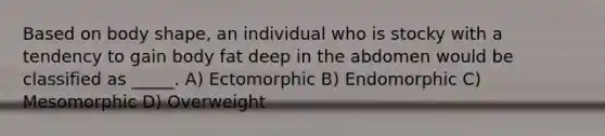 Based on body shape, an individual who is stocky with a tendency to gain body fat deep in the abdomen would be classified as _____. A) Ectomorphic B) Endomorphic C) Mesomorphic D) Overweight