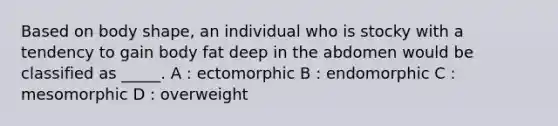 Based on body shape, an individual who is stocky with a tendency to gain body fat deep in the abdomen would be classified as _____. A : ectomorphic B : endomorphic C : mesomorphic D : overweight